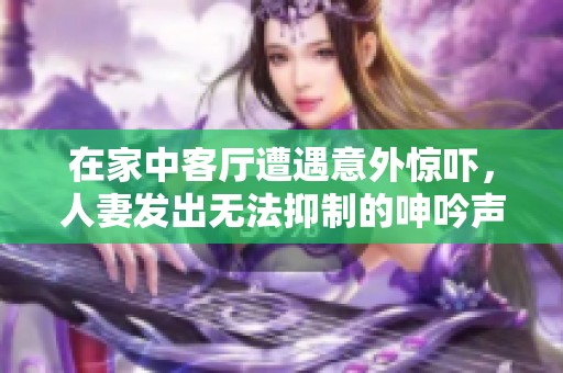 在家中客廳遭遇意外驚嚇，人妻發(fā)出無(wú)法抑制的呻吟聲故事