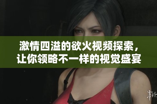 激情四溢的欲火視頻探索，讓你領略不一樣的視覺盛宴