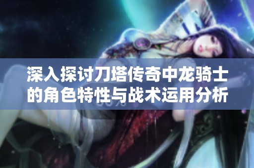 深入探討刀塔傳奇中龍騎士的角色特性與戰(zhàn)術(shù)運用分析