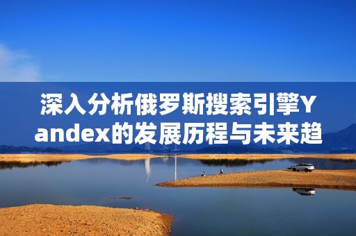 深入分析俄羅斯搜索引擎Yandex的發(fā)展歷程與未來趨勢
