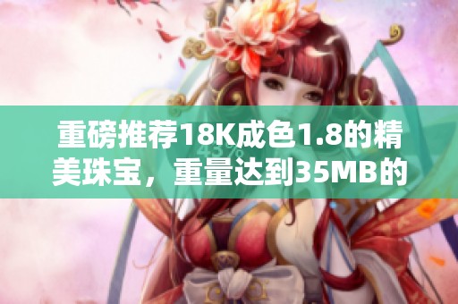 重磅推薦18K成色1.8的精美珠寶，重量達到35MB的時尚首選