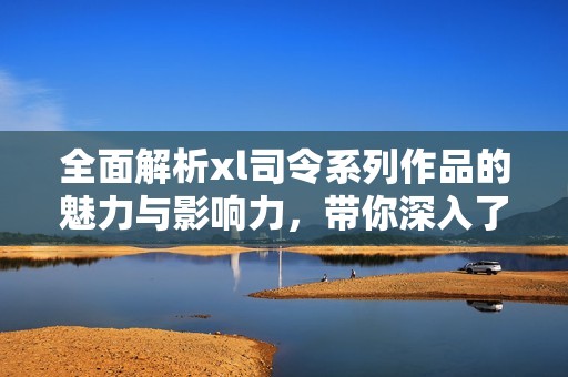 全面解析xl司令系列作品的魅力與影響力，帶你深入了解其精彩世界