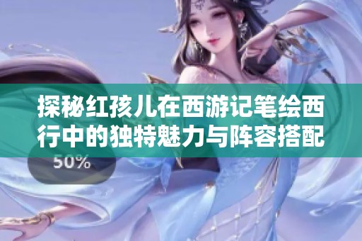 探秘紅孩兒在西游記筆繪西行中的獨(dú)特魅力與陣容搭配推薦