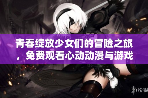 青春綻放少女們的冒險之旅，免費觀看心動動漫與游戲合集