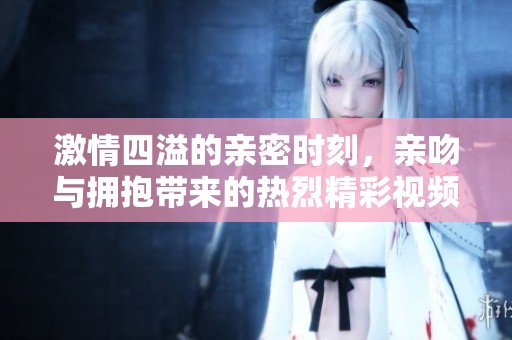 激情四溢的親密時(shí)刻，親吻與擁抱帶來(lái)的熱烈精彩視頻體驗(yàn)