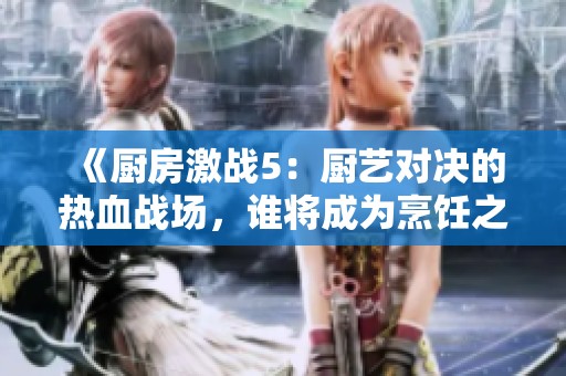 《廚房激戰(zhàn)5：廚藝對決的熱血戰(zhàn)場，誰將成為烹飪之王》