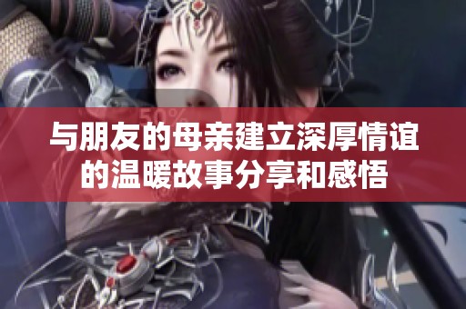 與朋友的母親建立深厚情誼的溫暖故事分享和感悟