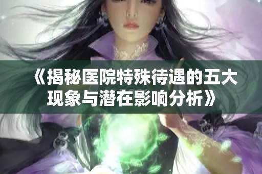 《揭秘醫(yī)院特殊待遇的五大現(xiàn)象與潛在影響分析》