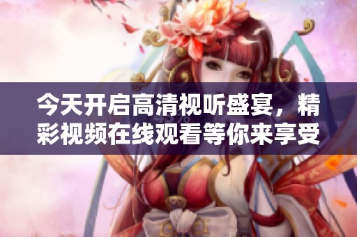 今天開啟高清視聽盛宴，精彩視頻在線觀看等你來享受