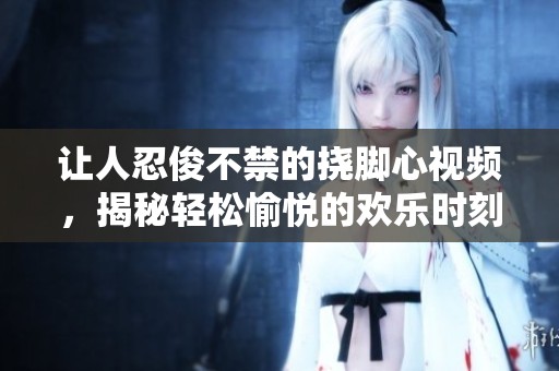 讓人忍俊不禁的撓腳心視頻，揭秘輕松愉悅的歡樂時(shí)刻