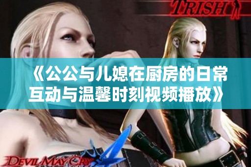 《公公與兒媳在廚房的日?；?dòng)與溫馨時(shí)刻視頻播放》