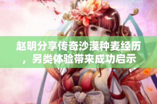 趙明分享傳奇沙漠種麥經(jīng)歷,另類體驗帶來成功啟示 趙明分享傳奇沙漠種麥經(jīng)歷,另類體驗帶來成功啟示