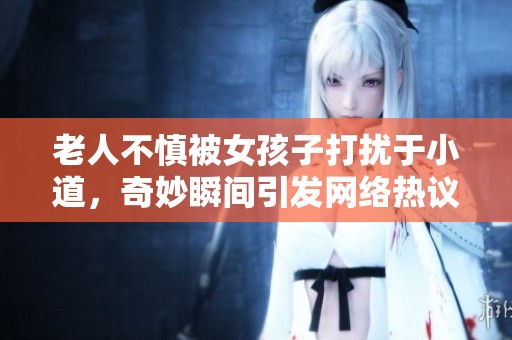 老人不慎被女孩子打擾于小道，奇妙瞬間引發(fā)網(wǎng)絡(luò)熱議視頻曝光