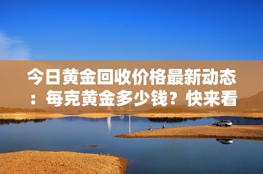 今日黃金回收價格最新動態(tài)：每克黃金多少錢？快來看看吧！