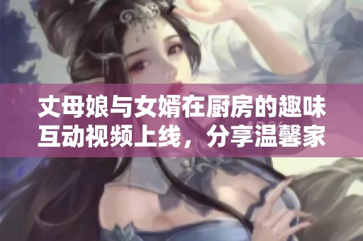 丈母娘與女婿在廚房的趣味互動(dòng)視頻上線，分享溫馨家庭時(shí)光
