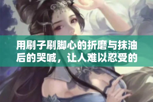 用刷子刷腳心的折磨與抹油后的哭喊，讓人難以忍受的體驗