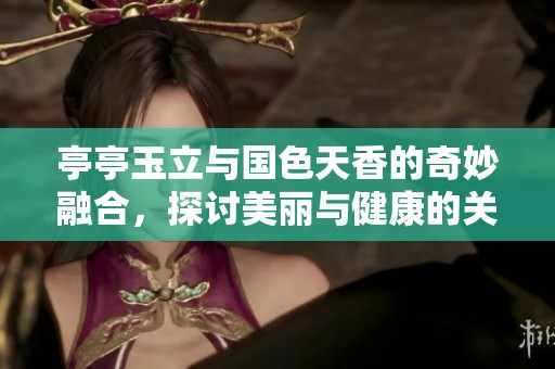 亭亭玉立與國(guó)色天香的奇妙融合，探討美麗與健康的關(guān)系