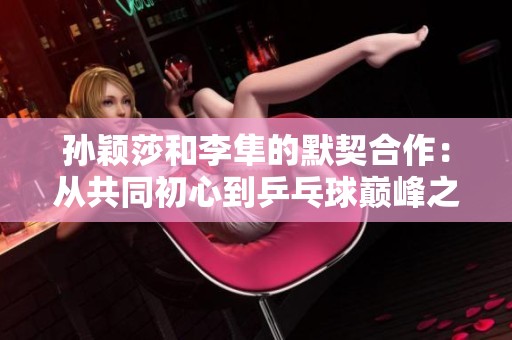 孫穎莎和李隼的默契合作：從共同初心到乒乓球巔峰之路的傳奇故事