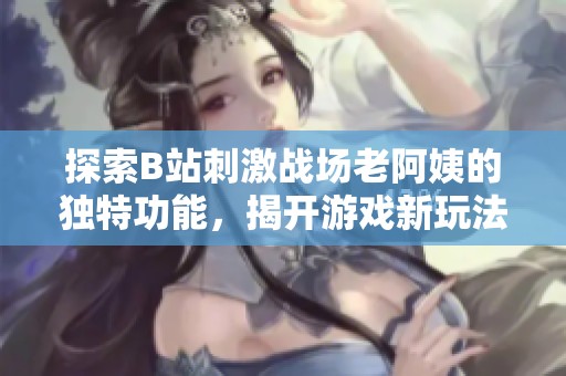 探索B站刺激戰(zhàn)場老阿姨的獨(dú)特功能，揭開游戲新玩法的神秘面紗