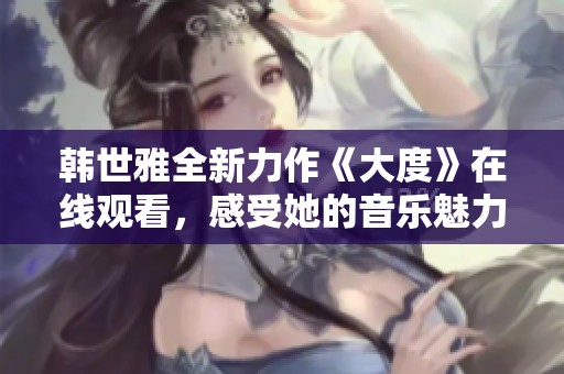 韓世雅全新力作《大度》在線觀看，感受她的音樂魅力與情感深度
