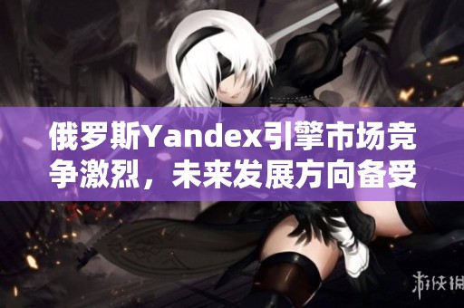 俄羅斯Yandex引擎市場(chǎng)競(jìng)爭(zhēng)激烈，未來發(fā)展方向備受關(guān)注