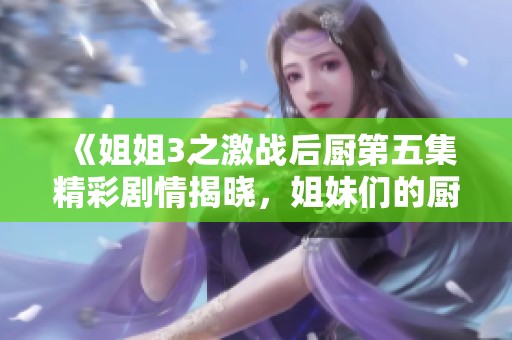 《姐姐3之激戰(zhàn)后廚第五集精彩劇情揭曉，姐妹們的廚房對決愈發(fā)激烈》