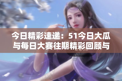 今日精彩速遞：51今日大瓜與每日大賽往期精彩回顧與分享