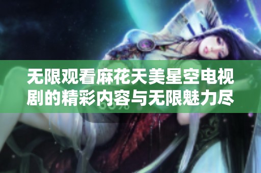 無限觀看麻花天美星空電視劇的精彩內(nèi)容與無限魅力盡在其中