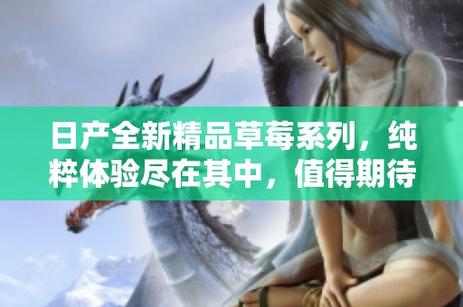 日產(chǎn)全新精品草莓系列，純粹體驗(yàn)盡在其中，值得期待的美味之旅