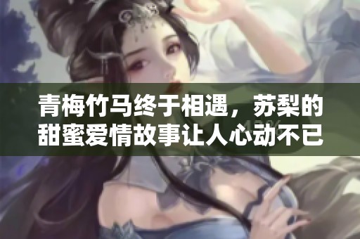 青梅竹馬終于相遇，蘇梨的甜蜜愛情故事讓人心動(dòng)不已
