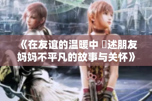 《在友誼的溫暖中 記述朋友媽媽不平凡的故事與關(guān)懷》