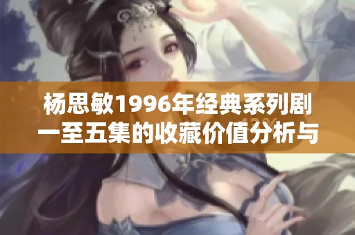 楊思敏1996年經典系列劇一至五集的收藏價值分析與評估