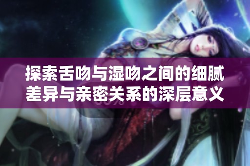 探索舌吻與濕吻之間的細(xì)膩差異與親密關(guān)系的深層意義