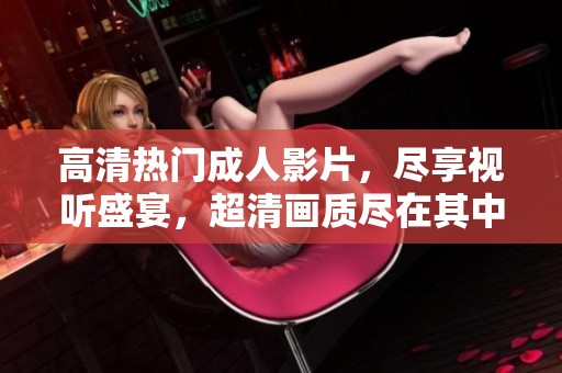 高清熱門成人影片，盡享視聽盛宴，超清畫質(zhì)盡在其中