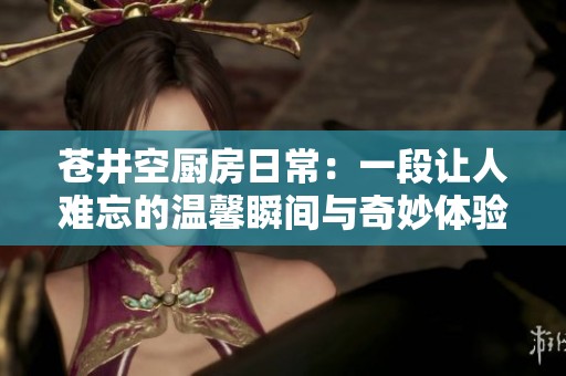 蒼井空廚房日常：一段讓人難忘的溫馨瞬間與奇妙體驗(yàn)
