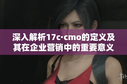深入解析17c·cmo的定義及其在企業(yè)營(yíng)銷中的重要意義