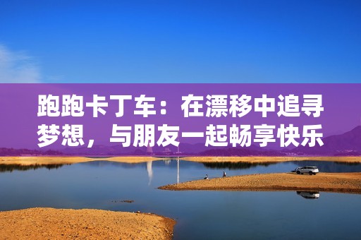 跑跑卡丁車：在漂移中追尋夢想，與朋友一起暢享快樂時光