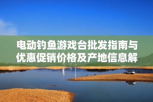 電動釣魚游戲臺批發(fā)指南與優(yōu)惠促銷價格及產(chǎn)地信息解析