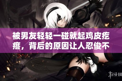 被男友輕輕一碰就起雞皮疙瘩，背后的原因讓人忍俊不禁