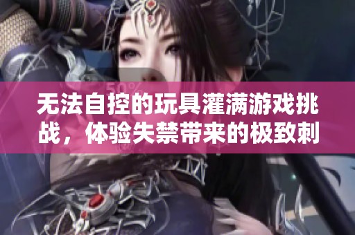 無法自控的玩具灌滿游戲挑戰(zhàn)，體驗失禁帶來的極致刺激