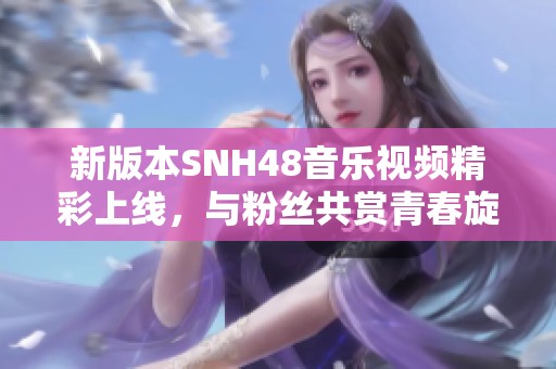新版本SNH48音樂視頻精彩上線，與粉絲共賞青春旋律之旅