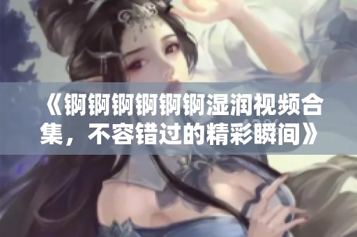 《錒錒錒錒錒錒濕潤(rùn)視頻合集，不容錯(cuò)過(guò)的精彩瞬間》