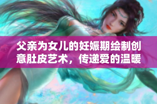 父親為女兒的妊娠期繪制創(chuàng)意肚皮藝術(shù)，傳遞愛(ài)的溫暖與陪伴