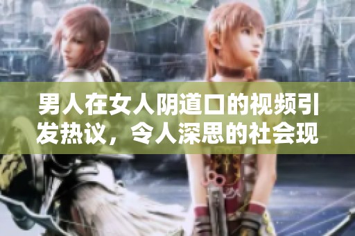 男人在女人陰道口的視頻引發(fā)熱議，令人深思的社會(huì)現(xiàn)象解析