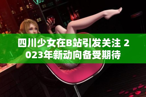四川少女在B站引發(fā)關(guān)注 2023年新動向備受期待