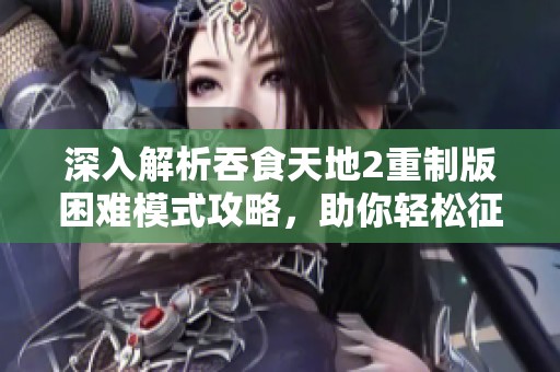 深入解析吞食天地2重制版困難模式攻略，助你輕松征服游戲挑戰(zhàn)