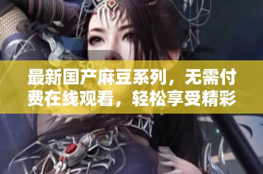 最新國產(chǎn)麻豆系列，無需付費(fèi)在線觀看，輕松享受精彩內(nèi)容