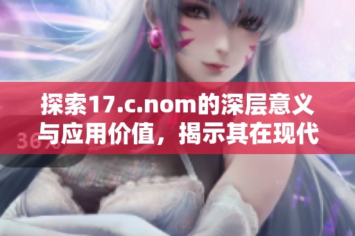 探索17.c.nom的深層意義與應(yīng)用價(jià)值，揭示其在現(xiàn)代文化中的重要性與影響力