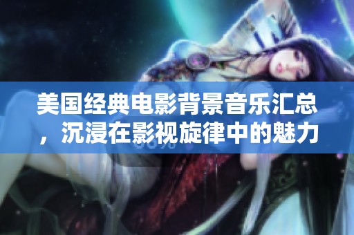 美國經(jīng)典電影背景音樂匯總，沉浸在影視旋律中的魅力之旅