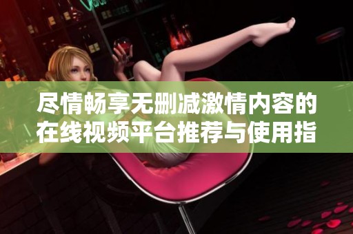 盡情暢享無刪減激情內(nèi)容的在線視頻平臺推薦與使用指南
